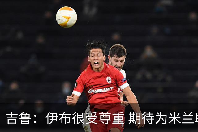 吉鲁：伊布很受尊重 期待为米兰取得伟大的成就